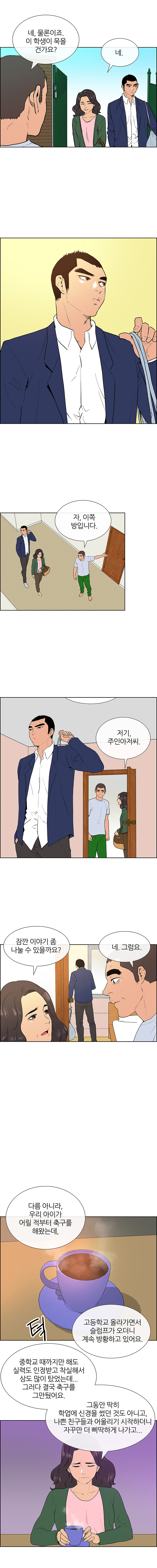 하숙집. 낮. 민식이 방에 짐을 풀고 있는 사이에 잠깐 한돌을 따로 부르는 민식이 어머니. 잠시 후 거실 식탁 의자 쪽에 민식이 어머니가 앉아있고, 한돌이 커피를 한 잔 타서 내온다. 민식이 어머니 : 다름 아니라, 우리 아이가 어릴 적부터 축구를 해왔는데, 고등학교 올라가면서 슬럼프가 오더니 계속 방황하고 있어요. 중학교 때까지만 해도 실력도 인정받고 착실해서 상도 많이 탔었는데... 그러다 결국 축구를 그만뒀어요. 그동안 딱히 학업에 신경을 썼던 것도 아니고, 나쁜 친구들과 어울리기 시작하더니 자꾸만 더 삐딱하게 나가고...