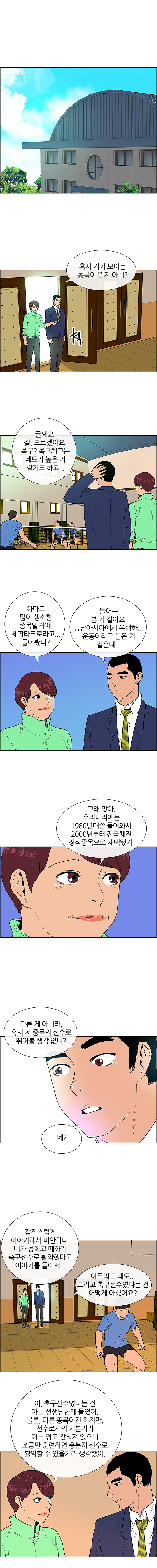 고등학교, 체육관. 낮. 학교 체육관에서 다양한 종목으로 운동하고 있는 학생들의 모습. 한쪽 구석에서 세팍타크로를 연습하고 있는 학생들이 보인다. 서현숙: (잠시 망설이다) 다른 게 아니라, 혹시 저 종목의 선수로 뛰어볼 생각 없니? 민식: 네?