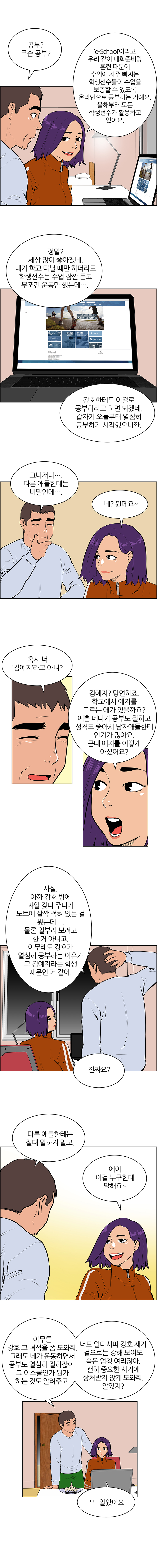 체육관에서 각자 자신의 종목을 훈련하는 학생들. 세팍타크로 훈련하고 있는 민식의 모습도 보인다. 체육관 한쪽 편에서 열심히 탁구 훈련을 하다가 잠시 쉬고 있는 강호. 육상부 옷을 입고 있는 지은이 한쪽 어깨에는 수건을, 다른 쪽 어깨에는 가방을 들고 지나가다가 강호를 발견한다.